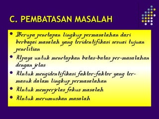 C. PEMBATASAN MASALAHC. PEMBATASAN MASALAH
 Berupa penetapan lingkup permasalahan dari
berbagai masalah yang teridentifikasi sesuai tujuan
penelitian
 Upaya untuk menetapkan batas-batas per-masalahan
dengan jelas
 Untuk mengidentifikasi faktor-faktor yang ter-
masuk dalam lingkup permasalahan
 Untuk memperjelas fokus masalah
 Untuk merumuskan masalah
 