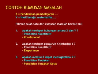 CONTOH RUMUSAN MASALAH
X = Pendekatan pembelajaran ...
Y = Hasil belajar matematika ...
Pilihlah salah satu dari rumusan masalah berikut ini!
1. Apakah terdapat hubungan antara X dan Y ?
- Penelitian Kuantitatif
- Korelasional
2. Apakah terdapat pengaruh X terhadap Y ?
- Penelitian Kuantitatif
- Eksperimen
3. Apakah melalui X dapat meningkatkan Y ?
- Penelitian Tindakan
- Penelitian Tindakan Kelas
 