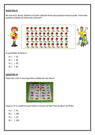 QUESTÃO 01
No sítio da D. Benta, Pedrinho e Emília colheram flores para preparar lindos buquês. Você sabe
quantas unidades de flores eles colheram?
A quantidade de flores é:
A) ( ) 52
B) ( ) 40
C) ( ) 38
D) ( ) 60
QUESTÃO 02
Pedro tem vinte e cinco figurinhas coladas em seu álbum.
Faça um X no quadrinho que mostra o número de figurinhas do álbum de Pedro.
A) ( ) 52
B) ( ) 205
C) ( ) 25
D) ( ) 502
 