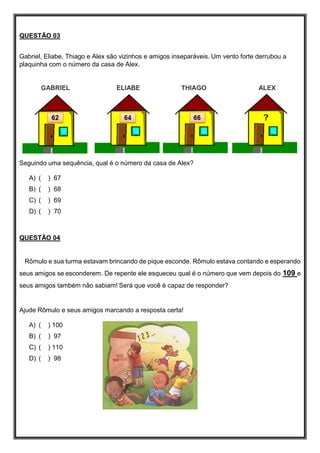 QUESTÃO 03
Gabriel, Eliabe, Thiago e Alex são vizinhos e amigos inseparáveis. Um vento forte derrubou a
plaquinha com o número da casa de Alex.
GABRIEL ELIABE THIAGO ALEX
Seguindo uma sequência, qual é o número da casa de Alex?
A) ( ) 67
B) ( ) 68
C) ( ) 69
D) ( ) 70
QUESTÃO 04
Rômulo e sua turma estavam brincando de pique esconde. Rômulo estava contando e esperando
seus amigos se esconderem. De repente ele esqueceu qual é o número que vem depois do 109 e
seus amigos também não sabiam! Será que você é capaz de responder?
Ajude Rômulo e seus amigos marcando a resposta certa!
A) ( ) 100
B) ( ) 97
C) ( ) 110
D) ( ) 98
 
