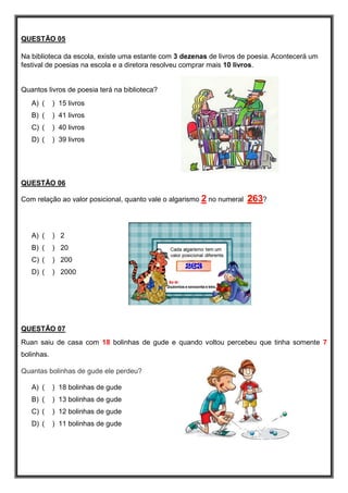 QUESTÃO 05
Na biblioteca da escola, existe uma estante com 3 dezenas de livros de poesia. Acontecerá um
festival de poesias na escola e a diretora resolveu comprar mais 10 livros.
Quantos livros de poesia terá na biblioteca?
A) ( ) 15 livros
B) ( ) 41 livros
C) ( ) 40 livros
D) ( ) 39 livros
QUESTÃO 06
Com relação ao valor posicional, quanto vale o algarismo 2 no numeral 263?
A) ( ) 2
B) ( ) 20
C) ( ) 200
D) ( ) 2000
QUESTÃO 07
Ruan saiu de casa com 18 bolinhas de gude e quando voltou percebeu que tinha somente 7
bolinhas.
Quantas bolinhas de gude ele perdeu?
A) ( ) 18 bolinhas de gude
B) ( ) 13 bolinhas de gude
C) ( ) 12 bolinhas de gude
D) ( ) 11 bolinhas de gude
 