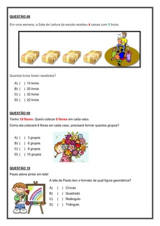 QUESTÃO 08
Em uma semana, a Sala de Leitura da escola recebeu 4 caixas com 5 livros.
Quantos livros foram recebidos?
A) ( ) 15 livros
B) ( ) 20 livros
C) ( ) 32 livros
D) ( ) 22 livros
QUESTÃO 09
Tenho 18 flores. Quero colocar 6 flores em cada vaso.
Como ela colocará 6 flores em cada vaso, precisará formar quantos grupos?
A) ( ) 3 grupos
B) ( ) 6 grupos
C) ( ) 8 grupos
D) ( ) 10 grupos
QUESTÃO 10
Paulo adora pintar em tela!
A tela de Paulo tem o formato de qual figura geométrica?
A) ( ) Círculo
B) ( ) Quadrado
C) ( ) Retângulo
D) ( ) Triângulo
 