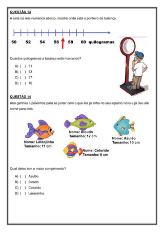QUESTÃO 13
A seta na reta numérica abaixo, mostra onde está o ponteiro da balança.
50 52 54 56 58 60 quilogramas
Quantos quilogramas a balança está marcando?
A) ( ) 51
B) ( ) 53
C) ( ) 57
D) ( ) 70
QUESTÃO 14
Ana ganhou 3 peixinhos para se juntar com o que ela já tinha no seu aquário novo e já deu até
nome para eles.
Qual deles tem o maior comprimento?
A) ( ) Azulão
B) ( ) Bicudo
C) ( ) Colorido
D) ( ) Laranjinha
 