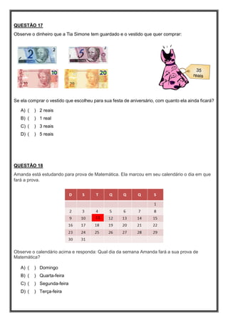 QUESTÃO 17
Observe o dinheiro que a Tia Simone tem guardado e o vestido que quer comprar:
Se ela comprar o vestido que escolheu para sua festa de aniversário, com quanto ela ainda ficará?
A) ( ) 2 reais
B) ( ) 1 real
C) ( ) 3 reais
D) ( ) 5 reais
QUESTÃO 18
Amanda está estudando para prova de Matemática. Ela marcou em seu calendário o dia em que
fará a prova.
Observe o calendário acima e responda: Qual dia da semana Amanda fará a sua prova de
Matemática?
A) ( ) Domingo
B) ( ) Quarta-feira
C) ( ) Segunda-feira
D) ( ) Terça-feira
 