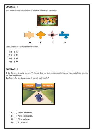 QUESTÃO 11
Veja esse tambor de brinquedo. Ele tem forma de um cilindro.
A B C D
Descubra qual é o molde deste cilindro.
A) ( ) A
B) ( ) B
C) ( ) C
D) ( ) D
QUESTÃO 12
O dia de João é muito corrido. Todos os dias ele acorda bem cedinho para ir ao trabalho e a noite
vai para academia.
Qual caminho ele deverá seguir para ir ao trabalho?
A) ( ) Seguir em frente.
B) ( ) Virar à esquerda.
C) ( ) Virar à direita.
D) ( ) Ir para trás.
Trabalho Academia
 