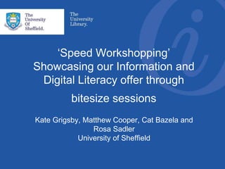 ‘Speed Workshopping’
Showcasing our Information and
Digital Literacy offer through
bitesize sessions
Kate Grigsby, Matthew Cooper, Cat Bazela and
Rosa Sadler
University of Sheffield
 