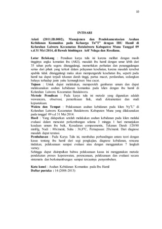 10 
INTISARI 
Ariati (2011.IB.0002), Manajemen dan Pendokumentasian Asuhan 
Kebidanan Komunitas pada Keluarga Tn”T” dengan IBU Hamil di 
Kelurahan Laiworu Kecamatan Batalaiworu Kabupaten Muna Tanggal 09 
s.d 31 Mei 2014, di Bawah bimbingan Arif Ndaga dan Rosdiana. 
Latar Belakang : Penulisan karya tulis ini karena melihat dengan masih 
tingginya angka kematian ibu (AKI), masalah ibu hamil dengan umur lebih dari 
35 tahun perlu segera ditanggulangi, memerlukan perhatian dan penanggulangan 
serius dari pihak yang terkait dalam pelayanan kesehatan, karena masalah tersebut 
apabila tidak ditanggulangi maka akan mempengaruhi kesehatan ibu, seperti pada 
hamil tua dapat terjadi tekanan darah tinggi, partus macet, perdarahan, sedangkan 
bahaya terhadap janin yaitu kemungkinan bisa cacat. 
Tujuan : Untuk dapat melakukan, memperoleh gambaran umum dan dapat 
melaksanakan asuhan kebidanan komunitas pada klien dengan ibu hamil di 
Kelurahan Laiworu Kecamatan Batalaiworu. 
Metode Penulisan : Pada karya tulis ini metode yang digunakan adalah 
wawancara, observasi, pemeriksaan fisik, studi dokumentasi dan studi 
kepustakaan. 
Waktu dan Tempat : Pelaksanaan asuhan kebidanan pada klien Ny”L” di 
Kelurahan Laiworu Kecamatan Batalaiworu Kabupaten Muna yang dilaksanakan 
pada tanggal 09 s.d 31 Mei 2014. 
Hasil : Yang didapatkan setelah melakukan asuhan kebidanan pada klien melalui 
evaluasi dalam mencatat perkembangan selama 3 minggu 1 hari menunjukan 
keadaan umum ibu baik, Kesadaran compesmentis, Tekanan Darah :120/80 
mmHg, Nadi : 80x/menit, Suhu : 36,80C, Pernapasan: 20x/menit. Dari diagnose 
masalah dapat teratasi. 
Pembahasan : Pada Karya Tulis ini, membahas perbandingan antara teori dengan 
kasus tentang ibu hamil dari segi pengkajian, diagnose kebidanan, rencana 
tindakan, pelaksanaan sampai evaluasi atau dengan menggunakan 7 langkah 
varney. 
Sehingga dapat disimpulkan bahwa pelaksanaan kasus ini menggunakan metode 
pendekatan proses keperawatan, perencanaan, pelaksanaan dan evaluasi secara 
sistematis dan berksinambungan sampai tercaainya penyembuhan. 
Kata kunci : Asuhan Kebidanan Komunitas pada Ibu Hamil 
Daftar pustaka : 14 (2008-2013) 
 