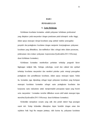 11 
BAB I 
PENDAHULUAN 
A. Latar Belakang 
Kebidanan kesehatan komunitas adalah pelayanan kebidanan professional 
yang ditujukan pada masyarakat dengan penekanan pada kelompok resiko tinggi, 
dalam upaya mencapai derajat kesehatan yang optimal melalui pencegahan 
penyakit dan peningkatan kesehatan dengan menjamin keterjangkauan pelayanan 
kesehatan yang dibutuhkan, dan melibatkan klien sebagai mitra dalam perencana, 
pelaksanaan dan evaluasi pelayanan keperawatan.(Syafaruddin.2011/10/konsep 
dasar kebidanan komunitas). 
Kebidanan komunitas memberikan perhatian terhadap pengaruh factor 
lingkungan meliputi fisik, biologis, psikologis, social dan cultural dan spiritual 
terhadap kesehatan masyarakat dan memberi prioritas pada strategi pencegahan 
peningkatan dan pemeliharaan kesehatan, dalam upaya mencapai tujuan. Selain 
itu, komunitas juga dipandang sebagai target pelayanan kesehatan yang bertujuan 
mencapai kesehatan komunitas sebagai suatu peningkatan kesehatan dan 
kerjasama suatu mekanisme untuk mempermudah pencapaian tujuan yang berarti 
serta masyarakat / komunitas tersebut dilibatkan secara aktif untuk mencapai tujua 
ntersebut.(Syafaruddin.2011/10/konsep dasar kebidanan komunitas). 
Kehamilan merupakan sesuatu yang unik dan penuh misteri bagi pasangan 
suami istri. Setiap kehamilan diharapkan dapat berakhir dengan aman dan 
sejahtera baik bagi ibu maupun janinnya, oleh karena itu, pelayanan kesehatan 
 