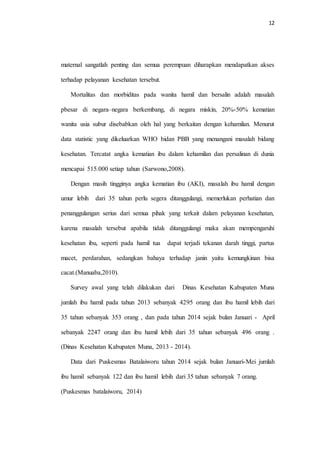 12 
maternal sangatlah penting dan semua perempuan diharapkan mendapatkan akses 
terhadap pelayanan kesehatan tersebut. 
Mortalitas dan morbiditas pada wanita hamil dan bersalin adalah masalah 
pbesar di negara–negara berkembang, di negara miskin, 20%-50% kematian 
wanita usia subur disebabkan oleh hal yang berkaitan dengan kehamilan. Menurut 
data statistic yang dikeluarkan WHO bidan PBB yang menangani masalah bidang 
kesehatan. Tercatat angka kematian ibu dalam kehamilan dan persalinan di dunia 
mencapai 515.000 setiap tahun (Sarwono,2008). 
Dengan masih tingginya angka kematian ibu (AKI), masalah ibu hamil dengan 
umur lebih dari 35 tahun perlu segera ditanggulangi, memerlukan perhatian dan 
penanggulangan serius dari semua pihak yang terkait dalam pelayanan kesehatan, 
karena masalah tersebut apabila tidak ditanggulangi maka akan mempengaruhi 
kesehatan ibu, seperti pada hamil tua dapat terjadi tekanan darah tinggi, partus 
macet, perdarahan, sedangkan bahaya terhadap janin yaitu kemungkinan bisa 
cacat.(Manuaba,2010). 
Survey awal yang telah dilakukan dari Dinas Kesehatan Kabupaten Muna 
jumlah ibu hamil pada tahun 2013 sebanyak 4295 orang dan ibu hamil lebih dari 
35 tahun sebanyak 353 orang , dan pada tahun 2014 sejak bulan Januari - April 
sebanyak 2247 orang dan ibu hamil lebih dari 35 tahun sebanyak 496 orang . 
(Dinas Kesehatan Kabupaten Muna, 2013 - 2014). 
Data dari Puskesmas Batalaiworu tahun 2014 sejak bulan Januari-Mei jumlah 
ibu hamil sebanyak 122 dan ibu hamil lebih dari 35 tahun sebanyak 7 orang. 
(Puskesmas batalaiworu, 2014) 
 