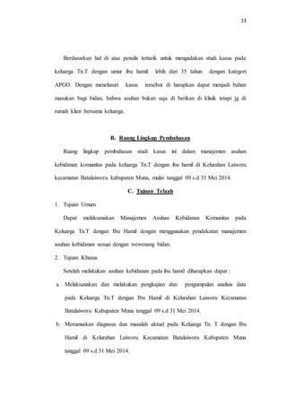 13 
Berdasarkan hal di atas penulis tertarik untuk mengadakan studi kasus pada 
keluarga Tn.T dengan umur ibu hamil lebih dari 35 tahun dengan kategori 
APGO. Dengan menelusuri kasus tersebut di harapkan dapat menjadi bahan 
masukan bagi bidan, bahwa asuhan bukan saja di berikan di klinik tetapi jg di 
rumah klien bersama keluarga. 
B. Ruang Lingkup Pembahasan 
Ruang lingkup pembahasan studi kasus ini dalam manajemen asuhan 
kebidanan komunitas pada keluarga Tn.T dengan ibu hamil di Kelurahan Laiworu 
kecamatan Batalaiworu kabupaten Muna, mulai tanggal 09 s.d 31 Mei 2014. 
C. Tujuan Telaah 
1. Tujuan Umum 
Dapat melaksanakan Manajemen Asuhan Kebidanan Komunitas pada 
Keluarga Tn.T dengan Ibu Hamil dengan menggunakan pendekatan manajemen 
asuhan kebidanan sesuai dengan wewenang bidan. 
2. Tujuan Khusus 
Setelah melakukan asuhan kebidanan pada ibu hamil diharapkan dapat : 
a. Melaksanakan dan melakukan pengkajian dan pengumpulan analisis data 
pada Keluarga Tn.T dengan Ibu Hamil di Kelurahan Laiworu Kecamatan 
Batalaiworu Kabupaten Muna tanggal 09 s.d 31 Mei 2014. 
b. Merumuskan diagnosa dan masalah aktual pada Keluarga Tn. T dengan Ibu 
Hamil di Kelurahan Laiworu Kecamatan Batalaiworu Kabupaten Muna 
tanggal 09 s.d 31 Mei 2014. 
 