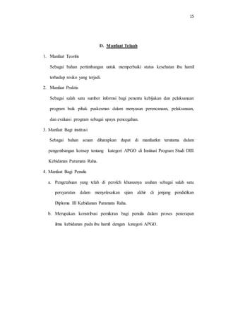 15 
D. Manfaat Telaah 
1. Manfaat Teoritis 
Sebagai bahan pertimbangan untuk memperbaiki status kesehatan ibu hamil 
terhadap resiko yang terjadi. 
2. Manfaat Praktis 
Sebagai salah satu sumber informsi bagi penentu kebijakan dan pelaksanaan 
program baik pihak puskesmas dalam menyusun perencanaan, pelaksanaan, 
dan evaluasi program sebagai upaya pencegahan. 
3. Manfaat Bagi institusi 
Sebagai bahan acuan diharapkan dapat di manfaatkn terutama dalam 
pengembangan konsep tentang kategori APGO di Institusi Program Studi DIII 
Kebidanan Paramata Raha. 
4. Manfaat Bagi Penulis 
a. Pengetahuan yang telah di peroleh khususnya asuhan sebagai salah satu 
persyaratan dalam menyelesaikan ujian akhir di jenjang pendidikan 
Diploma III Kebidanan Paramata Raha. 
b. Merupakan konstribusi pemikiran bagi penulis dalam proses penerapan 
ilmu kebidanan pada ibu hamil dengan kategori APGO. 
 