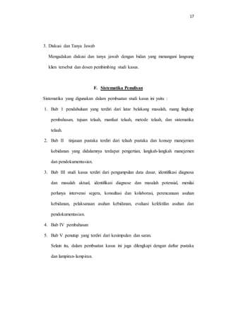 17 
3. Diskusi dan Tanya Jawab 
Mengadakan diskusi dan tanya jawab dengan bidan yang menangani langsung 
klien tersebut dan dosen pembimbing studi kasus. 
F. Sistematika Penulisan 
Sistematika yang digunakan dalam pembuatan studi kasus ini yaitu : 
1. Bab 1 pendahuluan yang terdiri dari latar belakang masalah, ruang lingkup 
pembahasan, tujuan telaah, manfaat telaah, metode telaah, dan sistematika 
telaah. 
2. Bab II tinjauan pustaka terdiri dari telaah pustaka dan konsep manejemen 
kebidanan yang didalamnya terdapat pengertian, langkah-langkah manejemen 
dan pendokumentasian. 
3. Bab III studi kasus terdiri dari pengumpulan data dasar, identifikasi diagnosa 
dan masalah aktual, identifikasi diagnose dan masalah potensial, menilai 
perlunya intervensi segera, konsultasi dan kolaborasi, perencanaan asuhan 
kebidanan, pelaksanaan asuhan kebidanan, evaluasi kefektifan asuhan dan 
pendokumentasian. 
4. Bab IV pembahasan 
5. Bab V penutup yang terdiri dari kesimpulan dan saran. 
Selain itu, dalam pembuatan kasus ini juga dilengkapi dengan daftar pustaka 
dan lampiran- lampiran. 
 