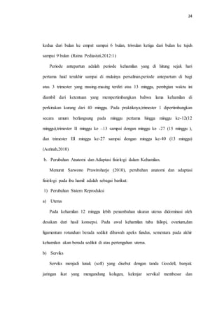 24 
kedua dari bulan ke empat sampai 6 bulan, triwulan ketiga dari bulan ke tujuh 
sampai 9 bulan (Ratna Pediastuti,2012:1) 
Periode antepartun adalah periode kehamilan yang di hitung sejak hari 
pertama haid terakhir sampai di mulainya persalinan.periode antepartum di bagi 
atas 3 trimester yang masing-masing terdiri atas 13 minggu, pembgian waktu ini 
diambil dari ketentuan yang mempertimbangkan bahwa lama kehamilan di 
perkirakan kurang dari 40 minggu. Pada praktiknya,trimester 1 dipertimbangkan 
secara umum berlangsung pada minggu pertama hingga minggu ke-12(12 
minggu),trimester II minggu ke –13 sampai dengan minggu ke -27 (15 minggu ), 
dan trimester III minggu ke-27 sampai dengan minggu ke-40 (13 minggu) 
(Asrinah,2010) 
b. Perubahan Anatomi dan Adaptasi fisiologi dalam Kehamilan. 
Menurut Sarwono Prawiroharjo (2010), perubahan anatomi dan adaptasi 
fisiologi pada ibu hamil adalah sebagai barikut: 
1) Perubahan Sistem Reproduksi 
a) Uterus 
Pada kehamilan 12 minggu lebih penambahan ukuran uterus didominasi oleh 
desakan dari hasil konsepsi. Pada awal kehamilan tuba fallopi, ovarium,dan 
ligamentum rotundum berada sedikit dibawah apeks fundus, sementara pada akhir 
kehamilan akan berada sedikit di atas pertengahan uterus. 
b) Serviks 
Serviks menjadi lunak (soft) yang disebut dengan tanda Goodell, banyak 
jaringan ikat yang mengandung kolagen, kelenjar servikal membesar dan 
 