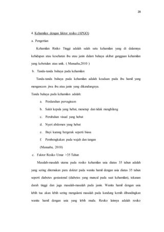 28 
4. Kehamilan dengan faktor resiko (APGO) 
a. Pengertian 
Kehamilan Risiko Tinggi adalah salah satu kehamilan yang di dalamnya 
kehidupan atau kesehatan ibu atau janin dalam bahaya akibat gangguan kehamilan 
yang kebetulan atau unik. ( Manuaba,2010 ) 
b. Tanda-tanda bahaya pada kehamilan 
Tanda-tanda bahaya pada kehamilan adalah keadaan pada ibu hamil yang 
mengancam jiwa ibu atau janin yang dikandungnya. 
Tanda bahaya pada kehamilan adalah: 
a. Perdarahan pervaginam 
b. Sakit kepala yang hebat, menetap dan tidak menghilang 
c. Perubahan visual yang hebat 
d. Nyeri abdomen yang hebat 
e. Bayi kurang bergerak seperti biasa 
f. Pembengkakan pada wajah dan tangan 
(Manuaba, 2010) 
c. Faktor Resiko Umur >35 Tahun 
Masalah-masalah utama pada resiko kehamilan usia diatas 35 tahun adalah 
yang sering ditemukan para dokter pada wanita hamil dengan usia diatas 35 tahun 
seperti diabetes gestasional (diabetes yang muncul pada saat kehamilan), tekanan 
darah tinggi dan juga masalah-masalah pada janin. Wanita hamil dengan usia 
lebih tua akan lebih sering mengalami masalah pada kandung kemih dibandingkan 
wanita hamil dengan usia yang lebih muda. Resiko lainnya adalah resiko 
 
