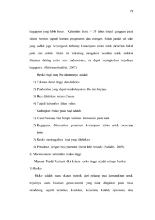 29 
keguguran yang lebih besar. Kehamilan diusia > 35 tahun terjadi gangguan pada 
sistem hormon seperti hormon progesteron dan estrogen. Selain jumlah sel telur 
yang sedikit juga berpengaruh terhadap kemampuan rahim untuk menerima bakal 
janin dan embrio faktor ini terkadang mengalami kesulitan untuk melekat 
dilapisan dinding rahim atau endometrium, ini dapat meningkatkan terjadinya 
keguguran. (Ridwanamiruddin, 2007) 
Resiko bagi sang Ibu diantaranya adalah: 
1) Tekanan darah tinggi dan diabetes. 
2) Pendarahan yang dapat membahayakan Ibu dan bayinya. 
3) Bayi dilahirkan secara Caesar. 
4) Terjadi kehamilan diluar rahim. 
Sedangkan resiko pada bayi adalah: 
1) Cacat bawaan, bisa berupa kelainan kromosom pada anak 
2) Keguguran, dikarenakan penurunan kemampuan rahim untuk menerima 
janin. 
3) Resiko meninggalnya bayi yang dilahirkan 
4) Persalinan dengan bayi prematur (berat lahir rendah) (Saifudin, 2009). 
d. Macam-macan kehamilan resiko tinggi 
Menurut Poedji Rochyati dkk kriteria resiko tinggi adalah sebagai berikut: 
1) Resiko 
Risiko adalah suatu ukuran statistik dari peluang atau kemungkinan untuk 
terjadinya suatu keadaan gawat-darurat yang tidak diinginkan pada masa 
mendatang, seperti kematian, kesakitan, kecacatan, ketidak nyamanan, atau 
 