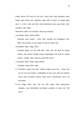 30 
ketidak puasan (5K) pada ibu dan bayi. Ukuran risiko dapat dituangkan dalam 
bentuk angka disebut skor. Digunakan angka bulat di bawah 10, sebagai angka 
dasar 2, 4 dan 8 pada tiap faktor untuk membedakan risiko yang rendah, risiko 
menengah, risiko tinggi. 
Berdasarkan jumlah skor kehamilan dibagi tiga kelompok: 
a) Kehamilan Risiko Rendah (KRR) 
Kehamilan tanpa masalah / faktor risiko, fisiologis dan kemungkinan besar 
diikuti oleh persalinan normal dengan ibu dan bayi hidup sehat. 
b) Kehamilan Risiko Tinggi (KRT) 
Kehamilan dengan satu atau lebih faktor risiko, baik dari pihak ibu maupun 
janinnya yang memberi dampak kurang menguntungkan baik bagi ibu maupun 
janinnya, memiliki risiko kegawatan tetapi tidak darurat. 
c) Kehamilan Risiko Sangat Tinggi (KRST) 
Kehamilan dengan faktor risiko: 
(1) Perdarahan sebelum bayi lahir, memberi dampak gawat dan darurat bagi 
jiwa ibu dan atau banyinya, membutuhkan di rujuk tepat waktu dan tindakan 
segera untuk penanganan adekuat dalam upaya menyelamatkan nyawa ibu 
dan bayinya. 
(2) Ibu dengan faktor risiko dua atau lebih, tingkat risiko kegawatannya 
meningkat, yang membutuhkan pertolongan persalinan di rumah sakit oleh 
dokter. 
 