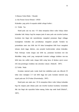 31 
2) Batasan Faktor Risiko / Masalah 
a) Ada Potensi Gawat Obstetri / APGO 
Kehamilan yang perlu di waspadai adalah sebagai berikut : 
(1) Terlalu Tua 
Hamil pada usia tua atau >35 tahun merupakan faktor resiko bahaya dalam 
kehamilan baik bahaya bagi ibu maupun janin di mana pada usia tersebut keadaan 
kesehatan dan fungsi alat reproduksinya mengalami penurunan fungsi sehingga 
kemungkinan kehamilan dan persalinannya mengalami penyulit. Semakin tua 
pertambahan umur atau lebih dari 40 tahun kemungkinan lebih besar mengalami 
tekanan darah tinggi, diabetes, atau penyakit kardiovaskuler selama kehamilan. 
Pada beberapa wanita dengan usia lebih tua, penurunan kesehatan otot dan 
fleksibilitas tulang sendi yang mempersulit kontraksi sehingga kelahiran rata-rata 
lebih lama dan sedikit rumit, dengan lebih sering harus di lakukan opersi caesar 
(SC) dan pertolongan kelahiran lain (ekstraksi vakum) (Murkoff, 2007). 
(2) Terlalu Muda 
Kematian maternal pada wanita hamil dan melahirkan pada usia dibawah 20 
tahun akan meningkat 2-5 kali lebih tinggi dari pada kematian maternal yang 
terjadi pada usia 20-29 tahun (Prawirohardjo, 2007). 
Hamil pada usia muda atau <20 th merupakan faktor resiko bahaya kehamilan 
bagi ibu maupun janin dimana pada usia tersebut keadaan kesehatan, kementalan 
fisik dan fungsi alat reproduksi belum matang, belum siap untuk hamil (Murkoff , 
2007). 
 