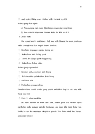 33 
2) Anak terkecil hidup umur 10 tahun lebih, ibu tidak ber-KB. 
Bahaya yang akan terjadi: 
(a) Anak pertama mati, janin didambakan dengan nilai sosial tinggi 
(b) Anak terkecil hidup umur 10 tahun lebih, ibu tidak ber-KB. 
e) Grande multi 
Ibu pernah hamil / melahirkan 4 kali atau lebih. Karena ibu sering melahirkan 
maka kemungkinan akan banyak ditemui keadaan: 
1) Kesehatan terganggu: anemia, kurang gizi 
2) Kekendoran pada dinding perut 
3) Tampak ibu dengan perut menggantung 
4) Kekendoran dinding rahim 
Bahaya yang dapat terjadi: 
1) Kelainan letak, persalinan letak lintang 
2) Robekan rahim pada kelainan letak lintang 
3) Persalinan lama 
4) Perdarahan pasca persalinan. 
Grandemultipara adalah wanita yang pernah melahirkan bayi 6 kali atau lebih 
hidup atau mati 
f) Umur 35 tahun atau lebih 
Ibu hamil berumur 35 tahun atau lebih, dimana pada usia tersebut terjadi 
perubahan pada jaringan alat-alat kandungan dan jalan lahir tidak lentur lagi. 
Selain itu ada kecenderungan didapatkan penyakit lain dalam tubuh ibu. Bahaya 
yang dapat terjadi : 
 