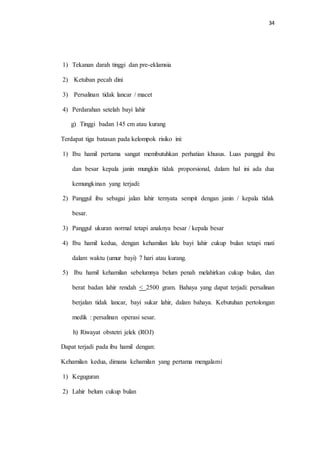 34 
1) Tekanan darah tinggi dan pre-eklamsia 
2) Ketuban pecah dini 
3) Persalinan tidak lancar / macet 
4) Perdarahan setelah bayi lahir 
g) Tinggi badan 145 cm atau kurang 
Terdapat tiga batasan pada kelompok risiko ini: 
1) Ibu hamil pertama sangat membutuhkan perhatian khusus. Luas panggul ibu 
dan besar kepala janin mungkin tidak proporsional, dalam hal ini ada dua 
kemungkinan yang terjadi: 
2) Panggul ibu sebagai jalan lahir ternyata sempit dengan janin / kepala tidak 
besar. 
3) Panggul ukuran normal tetapi anaknya besar / kepala besar 
4) Ibu hamil kedua, dengan kehamilan lalu bayi lahir cukup bulan tetapi mati 
dalam waktu (umur bayi) 7 hari atau kurang. 
5) Ibu hamil kehamilan sebelumnya belum penah melahirkan cukup bulan, dan 
berat badan lahir rendah < 2500 gram. Bahaya yang dapat terjadi: persalinan 
berjalan tidak lancar, bayi sukar lahir, dalam bahaya. Kebutuhan pertolongan 
medik : persalinan operasi sesar. 
h) Riwayat obstetri jelek (ROJ) 
Dapat terjadi pada ibu hamil dengan: 
Kehamilan kedua, dimana kehamilan yang pertama mengalami 
1) Keguguran 
2) Lahir belum cukup bulan 
 