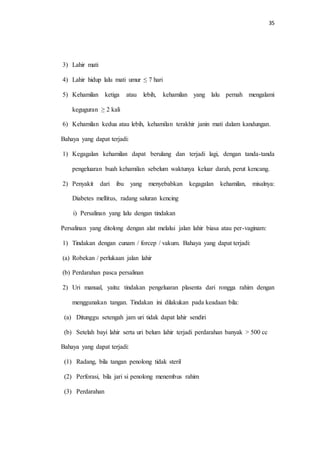 35 
3) Lahir mati 
4) Lahir hidup lalu mati umur ≤ 7 hari 
5) Kehamilan ketiga atau lebih, kehamilan yang lalu pernah mengalami 
keguguran ≥ 2 kali 
6) Kehamilan kedua atau lebih, kehamilan terakhir janin mati dalam kandungan. 
Bahaya yang dapat terjadi: 
1) Kegagalan kehamilan dapat berulang dan terjadi lagi, dengan tanda-tanda 
pengeluaran buah kehamilan sebelum waktunya keluar darah, perut kencang. 
2) Penyakit dari ibu yang menyebabkan kegagalan kehamilan, misalnya: 
Diabetes mellitus, radang saluran kencing 
i) Persalinan yang lalu dengan tindakan 
Persalinan yang ditolong dengan alat melalui jalan lahir biasa atau per-vaginam: 
1) Tindakan dengan cunam / forcep / vakum. Bahaya yang dapat terjadi: 
(a) Robekan / perlukaan jalan lahir 
(b) Perdarahan pasca persalinan 
2) Uri manual, yaitu: tindakan pengeluaran plasenta dari rongga rahim dengan 
menggunakan tangan. Tindakan ini dilakukan pada keadaan bila: 
(a) Ditunggu setengah jam uri tidak dapat lahir sendiri 
(b) Setelah bayi lahir serta uri belum lahir terjadi perdarahan banyak > 500 cc 
Bahaya yang dapat terjadi: 
(1) Radang, bila tangan penolong tidak steril 
(2) Perforasi, bila jari si penolong menembus rahim 
(3) Perdarahan 
 