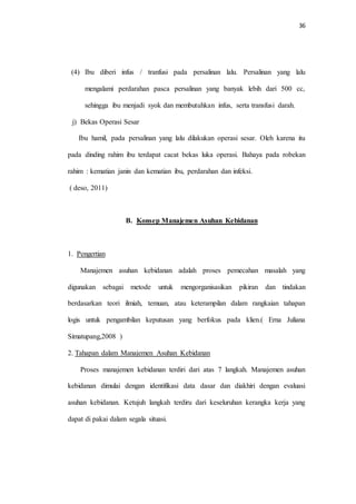 36 
(4) Ibu diberi infus / tranfusi pada persalinan lalu. Persalinan yang lalu 
mengalami perdarahan pasca persalinan yang banyak lebih dari 500 cc, 
sehingga ibu menjadi syok dan membutuhkan infus, serta transfusi darah. 
j) Bekas Operasi Sesar 
Ibu hamil, pada persalinan yang lalu dilakukan operasi sesar. Oleh karena itu 
pada dinding rahim ibu terdapat cacat bekas luka operasi. Bahaya pada robekan 
rahim : kematian janin dan kematian ibu, perdarahan dan infeksi. 
( deso, 2011) 
B. Konsep Manajemen Asuhan Kebidanan 
1. Pengertian 
Manajemen asuhan kebidanan adalah proses pemecahan masalah yang 
digunakan sebagai metode untuk mengorganisasikan pikiran dan tindakan 
berdasarkan teori ilmiah, temuan, atau keterampilan dalam rangkaian tahapan 
logis untuk pengambilan keputusan yang berfokus pada klien.( Erna Juliana 
Simatupang,2008 ) 
2. Tahapan dalam Manajemen Asuhan Kebidanan 
Proses manajemen kebidanan terdiri dari atas 7 langkah. Manajemen asuhan 
kebidanan dimulai dengan identifikasi data dasar dan diakhiri dengan evaluasi 
asuhan kebidanan. Ketujuh langkah terdiru dari keseluruhan kerangka kerja yang 
dapat di pakai dalam segala situasi. 
 