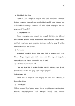37 
a. Identifikasi Data Dasar 
Identifikasi data merupakan langkah awal dari manajemen kebidanan, 
langkah merupakan intelektual dan mengidentifikasi masalah klien, kegiatan yang 
di laksanakan dalam rangka identifikasi data dasar meliputi pengumpulan data dan 
pengolahan.( Varney,2007 ) 
1) Pengumpulan data 
Dalam pengumpulan data mencari dan menggali data/fakta atau informasi 
baik dari klien, keluarga maupun tim kesehatan lainnya atau data yang di peroleh 
dari hasil pemeriksaan pada pencatatan dokumen medik, hal yang di lakukan 
dalam pengumpulan data meliputi: 
a) Wawancara 
Wawancara/ anamnese adalah tanya jawab yang di lakukan antara bidan 
klien, keluarga maupun ytim medis lainya dan data ang di kumpulkan 
mencangkup semua keluhan dan masalah yang di miliki 
b) Observasi dan pemerikssan fisik 
Pada saat observasi di lakukan inspeksi, palpasi, auskultasi, dan perkusi. 
Pemeriksaan di lakukan dari ujung kepala sampai ujung kaki. 
2). Pengolahan data 
Setelah data di kumpulkan secara lengkap dan benar maka selanjutnya di 
kelompokan dalam: 
a) Data subyektif 
Meliputi identitas klien, keluhan utama. Riwayat penyakit,riwayat menstruasi,latar 
belakang budaya,pengetahuan dan dukungan keluarga serta keadaan 
 