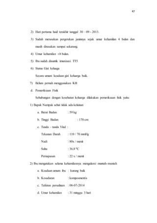 47 
2) Hari pertama haid terakhir tanggal 30 – 09 - 2013. 
3) Sudah merasakan pergerakan janinnya sejak umur kehamilan 4 bulan dan 
masih dirasakan sampai sekarang. 
4) Umur kehamilan ±8 bulan. 
5) Ibu sudah disuntik imunisasi TT5 
6) Status Gizi keluaga 
Secara umum keadaan gizi keluarga baik. 
7) Belum pernah menggunakan KB 
d. Pemeriksaan Fisik 
Sehubungan dengan kesehatan keluarga dilakukan pemeriksaan fisik yaitu: 
1) Bapak Nampak sehat tidak ada kelainan 
a. Berat Badan : 59 kg 
b. Tinggi Badan : 170 cm 
c. Tanda – tanda Vital : 
Tekanan Darah : 110 / 70 mmHg 
Nadi : 80x / menit 
Suhu : 36,8 0C 
Pernapasan : 22 x / menit 
2) Ibu mengatakan selama kehamilannya mengalami muntah-muntah 
a. Keadaan umum ibu : kurang baik 
b. Kesadaran : komposmentis 
c. Tafsiran persalinan : 08-07-2014 
d. Umur kehamilan : 31 minggu 3 hari 
 