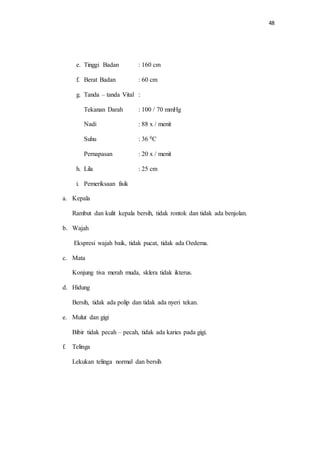 48 
e. Tinggi Badan : 160 cm 
f. Berat Badan : 60 cm 
g. Tanda – tanda Vital : 
Tekanan Darah : 100 / 70 mmHg 
Nadi : 88 x / menit 
Suhu : 36 0C 
Pernapasan : 20 x / menit 
h. Lila : 25 cm 
i. Pemeriksaan fisik 
a. Kepala 
Rambut dan kulit kepala bersih, tidak rontok dan tidak ada benjolan. 
b. Wajah 
Ekspresi wajah baik, tidak pucat, tidak ada Oedema. 
c. Mata 
Konjung tiva merah muda, sklera tidak ikterus. 
d. Hidung 
Bersih, tidak ada polip dan tidak ada nyeri tekan. 
e. Mulut dan gigi 
Bibir tidak pecah – pecah, tidak ada karies pada gigi. 
f. Telinga 
Lekukan telinga normal dan bersih 
 