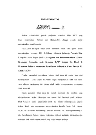 5 
KATA PENGANTAR 
Syukur Alhamdulillah penulis panjatkan kehadirat Allah SWT yang 
telah melimpahkan Rahmat dan Hidayah-Nya sehingga penulis dapat 
menyelesaikan studi kasus ini. 
Studi Kasus ini dapat dibuat untuk memenuhi salah satu syarat dalam 
menyelesaikan program DIII Kebidanan Akademi Kebidanan Paramata Raha 
Kabupaten Muna dengan judul “ Manajemen dan Pendokumentasian Asuhan 
Kebidanan Komunitas pada Keluarga Tn”T” dengan Ibu Hamil di 
Kelurahan Laiworu Kecamatan Batalaiworu Kabupaten Muna Tanggal 09 
s.d 31 Mei 2014 
Penulis menyadari sepenuhnya bahwa studi kasus ini masih jauh dari 
kesempurnaan. Oleh karena itu penulis sangat mengharapkan kritik dan saran 
yang sifatnya membangun dari semua pihak untuk penyempurnaan penyusunan 
Studi Kasus ini. 
Dalam penulisan Studi Kasus ini banyak hambatan dan kesulitan yang 
dijumpai namun berkat bimbingan dan arahan dari berbagai pihak sehingga 
Studi Kasus ini dapat diselesaikan, untuk itu penulis menyampaikan ucapan 
terima kasih dan penghargaan setinggi-tingginya kepada Bapak Arif Ndaga, 
SKM., M.Kes selaku pembimbing I dan Ibu Rosdiana, S.ST selaku pembimbing II 
atas kesediaannya berupa waktu, bimbingan, motivasi, petunjuk, pengarahan dan 
dorongan baik moril maupun materi yang begitu sangat berharga. 
 