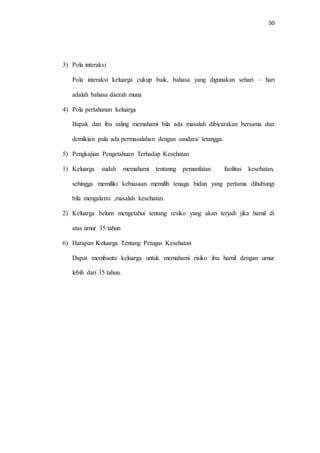 50 
3) Pola interaksi 
Pola interaksi keluarga cukup baik, bahasa yang digunakan sehari – hari 
adalah bahasa daerah muna 
4) Pola pertahanan keluarga 
Bapak dan ibu saling memahami bila ada masalah dibicarakan bersama dan 
demikian pula ada permasalahan dengan saudara/ tetangga. 
5) Pengkajian Pengetahuan Terhadap Kesehatan 
1) Keluarga sudah memahami tentanng pemanfatan fasilitas kesehatan, 
sehingga memiliki kebiasaan memilih tenaga bidan yang pertama dihubungi 
bila mengalami ,masalah kesehatan. 
2) Keluarga belum mengetahui tentang resiko yang akan terjadi jika hamil di 
atas umur 35 tahun 
6) Harapan Keluarga Tentang Petugas Kesehatan 
Dapat membantu keluarga untuk memahami risiko ibu hamil dengan umur 
lebih dari 35 tahun. 
 
