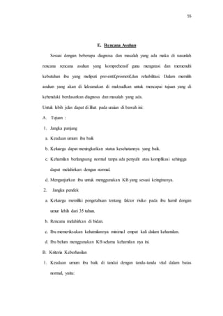55 
E. Rencana Asuhan 
Sesuai dengan beberapa diagnosa dan masalah yang ada maka di susunlah 
rencana rencana asuhan yang komprehensif guna mengatasi dan memenuhi 
kebutuhan ibu yang meliputi preventif,promotif,dan rehabilitasi. Dalam memilih 
asuhan yang akan di laksanakan di maksudkan untuk mencapai tujuan yang di 
kehendaki berdasarkan diagnosa dan masalah yang ada. 
Untuk lebih jelas dapat di lihat pada uraian di bawah ini: 
A. Tujuan : 
1. Jangka panjang 
a. Keadaan umum ibu baik 
b. Keluarga dapat meningkatkan status kesehatannya yang baik. 
c. Kehamilan berlangsung normal tanpa ada penyulit atau komplikasi sehingga 
dapat melahirkan dengan normal. 
d. Menganjurkan ibu untuk menggunakan KB yang sesuai keinginanya. 
2. Jangka pendek 
a. Keluarga memiliki pengetahuan tentang faktor risiko pada ibu hamil dengan 
umur lebih dari 35 tahun. 
b. Rencana melahirkan di bidan. 
c. Ibu memeriksakan kehamilannya minimal empat kali dalam kehamilan. 
d. Ibu belum menggunakan KB selama kehamilan nya ini. 
B. Kriteria Keberhasilan 
1. Keadaan umum ibu baik di tandai dengan tanda-tanda vital dalam batas 
normal, yaitu: 
 