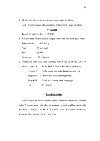 58 
4. Memberitahu ibu dan keluarga tentang tanda – tanda persalinan 
Hasil : Ibu dan keluarga telah mengetahui tentang tanda – tanda persalinan. 
G. Evaluasi 
Tanggal 09 Mei 2014 Jam: 12.15 WITA 
1. Keadaan umum ibu baik ditandai dengan tanda-tanda vital dalam batas normal 
Tekanan darah : 110/80 MmHg 
Nadi : 88 kali/ menit 
Suhu : 36,5 0C 
Pernapasan : 20 kali/menit 
2. Pembesaran perut sesuai umur kehamilan, TFU 30 cm, LP 95 cm, TBJ 2850 
Gram. Leopold 1 : Teraba lunak, keras dan tidak melenting(bokong) 
Leopold II : Teraba bagian yang datar, keras(punggung kiri) 
Leopold III : Teraba keras, bulat, melenting(kepala) 
Leopold IV : Kepala belum masuk pintu atas panggul 
Djj : 144x/menit 
H. Pendokumentasian 
Pada langkah ini telah di uraikan tentang penerapan manajemen kebidanan 
dalam 7 langkah Varney dan akan di persingkat menjadi pendokumentasia pada 
ibu hamil kategori APGO di Kelurahan Laino Kecamatan Batalaiworu 
Kabupaten Muna tanggal 09 s.d 31 Mei 2014. 
 