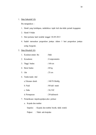 59 
1. Data Subyektif (S) 
Ibu mengatakan : 
1. Hamil yang kedelapan, melahirkan tujuh kali dan tidak pernah keguguran 
2. Hamil 8 bulan 
3. Hari pertama haid terakhir tanggal 30-09-2013 
4. Sudah merasakan pergerakan janinya dalam 1 hari pergerakan janinya 
sering bergerak. 
2. Data Obyektif (O) 
1. Keadaan umum ibu : Baik 
2. Kesadaran : Composmentis 
3. Tinggi badan : 160 cm 
4. Berat badan : 60 kg 
5. Lila : 25 cm 
6. Tanda-tanda vital 
a. Tekanan darah : 100/70 MmHg 
b. Nadi : 80 kali/ menit 
c. Suhu : 36,5 0C 
d. Pernapasan : 20 kali/menit 
7. Pemeriksaan inspeksi,palpasi,dan perkusi 
a. Kepala dan rambut 
Inspeksi : Kepala dan rambut bersih, tidak rontok 
Palpasi : Tidak ada benjolan 
 