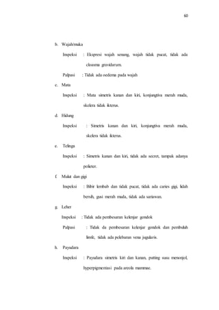 60 
b. Wajah/muka 
Inspeksi : Ekspresi wajah senang, wajah tidak pucat, tidak ada 
cloasma gravidarum. 
Palpasi : Tidak ada oedema pada wajah 
c. Mata 
Inspeksi : Mata simetris kanan dan kiri, konjungtiva merah muda, 
skelera tidak ikterus. 
d. Hidung 
Inspeksi : Simetris kanan dan kiri, konjungtiva merah muda, 
skelera tidak ikterus. 
e. Telinga 
Inspeksi : Simetris kanan dan kiri, tidak ada secret, tampak adanya 
polieter. 
f. Mulut dan gigi 
Inspeksi : Bibir lembab dan tidak pucat, tidak ada caries gigi, lidah 
bersih, gusi merah muda, tidak ada sariawan. 
g. Leher 
Inspeksi : Tidak ada pembesaran kelenjar gondok 
Palpasi : Tidak da pembesaran kelenjar gondok dan pembuluh 
limfe, tidak ada pelebaran vena jugularis. 
h. Payudara 
Inspeksi : Payudara simetris kiri dan kanan, putting susu menonjol, 
hyperpigmentasi pada areola mammae. 
 