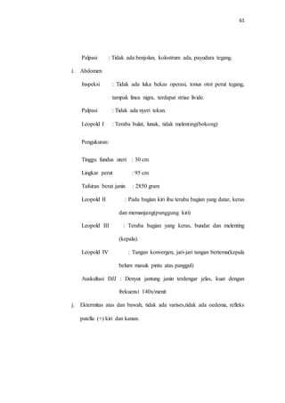 61 
Palpasi : Tidak ada benjolan, kolostrum ada, payudara tegang. 
i. Abdomen 
Inspeksi : Tidak ada luka bekas operasi, tonus otot perut tegang, 
tampak linea nigra, terdapat striae livide. 
Palpasi : Tidak ada nyeri tekan. 
Leopold I : Teraba bulat, lunak, tidak melenting(bokong) 
Pengukuran: 
Tinggu fundus uteri : 30 cm 
Lingkar perut : 95 cm 
Tafsiran berat janin : 2850 gram 
Leopold II : Pada bagian kiri ibu teraba bagian yang datar, keras 
dan memanjang(punggung kiri) 
Leopold III : Teraba bagian yang keras, bundar dan melenting 
(kepala). 
Leopold IV : Tangan konvergen, jari-jari tangan bertemu(kepala 
belum masuk pintu atas panggul) 
Auskultasi DJJ : Denyut jantung janin terdengar jelas, kuat dengan 
frekuensi 140x/menit 
j. Ektermitas atas dan bawah, tidak ada varises,tidak ada oedema, refleks 
patella (+) kiri dan kanan. 
 