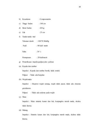 64 
b) Kesadaran : Composmentis 
c) Tinggi badan : 160 cm 
d) Berat badan : 60 kg 
e) Lila : 25 cm 
f) Tanda-tanda vital 
Tekanan darah : 100/70 MmHg 
Nadi : 80 kali/ menit 
Suhu : 36 o 
C 
Pernapasan : 20 kali/menit 
g) Pemeriksaan inspeksi,palpasi,dan perkusi 
(a) Kepala dan rambut 
Inspeksi : Kepala dan rambut bersih, tidak rontok 
Palpasi : Tidak ada benjolan 
(b) Wajah/muka 
Inspeksi : Ekspresi wajah senang, wajah tidak pucat, tidak ada cloasma 
gravidarum. 
Palpasi : Tidak ada oedema pada wajah 
(c) Mata 
Inspeksi : Mata simetris kanan dan kiri, konjungtiva merah muda, skelera 
tidak ikterus. 
(d) Hidung 
Inspeksi : Simetris kanan dan kiri, konjungtiva merah muda, skelera tidak 
ikterus. 
 