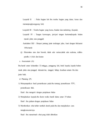 66 
Leopold II : Pada bagian kiri ibu teraba bagian yang datar, keras dan 
memanjang(punggung kiri) 
Leopold III : Teraba bagian yang keras, bundar dan melenting (kepala). 
Leopold IV : Tangan konvergen, jari-jari tangan bertemu(kepala belum 
masuk pintu atas panggul) 
Auskultasi DJJ : Denyut jantung janin terdengar jelas, kuat dengan frekuensi 
140x/menit 
(j) Ektermitas atas dan bawah, tidak ada varises,tidak ada oedema, refleks 
patella (+) kiri dan kanan 
c. Assessment (A) 
Ibu hamil umur kehamilan 32 minggu, punggung kiri, letak kepala, kepala belum 
msuk pintu atas panggul, intrauterine, tunggal, hidup, keadaan umum ibu dan 
janin baik. 
d. Planning (P) 
1) Menyampaikan hasil pemeriksaan pada ibu tentang pemeriksaan TTV, 
pemeriksaan fisik. 
Hasil : ibu mengerti dengan penjelasan bidan 
2) Menjelaskan kepada ibu factor resiko hamil diatas umur 35 tahun 
Hasil : ibu paham dengan penjelasan bidan 
3) Memberikan obat tablet tambah darah pada ibu dan menjelaskan cara 
mengkonsumsinya. 
Hasil : ibu menerimah obat yang telah diberikan 
 