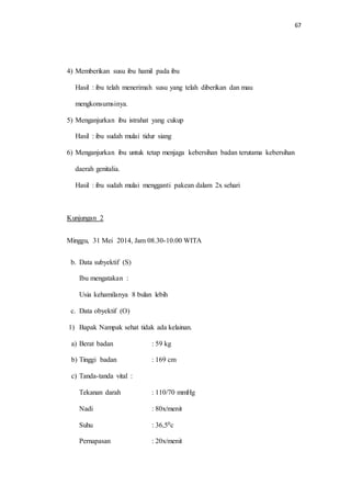 67 
4) Memberikan susu ibu hamil pada ibu 
Hasil : ibu telah menerimah susu yang telah diberikan dan mau 
mengkonsumsinya. 
5) Menganjurkan ibu istrahat yang cukup 
Hasil : ibu sudah mulai tidur siang 
6) Menganjurkan ibu untuk tetap menjaga kebersihan badan terutama kebersihan 
daerah genitalia. 
Hasil : ibu sudah mulai mengganti pakean dalam 2x sehari 
Kunjungan 2 
Minggu, 31 Mei 2014, Jam 08.30-10.00 WITA 
b. Data subyektif (S) 
Ibu mengatakan : 
Usia kehamilanya 8 bulan lebih 
c. Data obyektif (O) 
1) Bapak Nampak sehat tidak ada kelainan. 
a) Berat badan : 59 kg 
b) Tinggi badan : 169 cm 
c) Tanda-tanda vital : 
Tekanan darah : 110/70 mmHg 
Nadi : 80x/menit 
Suhu : 36,50c 
Pernapasan : 20x/menit 
 
