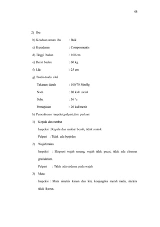 68 
2) Ibu 
b) Keadaan umum ibu : Baik 
c) Kesadaran : Composmentis 
d) Tinggi badan : 160 cm 
e) Berat badan : 60 kg 
f) Lila : 25 cm 
g) Tanda-tanda vital 
Tekanan darah : 100/70 MmHg 
Nadi : 80 kali/ menit 
Suhu : 36 o 
C 
Pernapasan : 20 kali/menit 
h) Pemeriksaan inspeksi,palpasi,dan perkusi 
1) Kepala dan rambut 
Inspeksi : Kepala dan rambut bersih, tidak rontok 
Palpasi : Tidak ada benjolan 
2) Wajah/muka 
Inspeksi : Ekspresi wajah senang, wajah tidak pucat, tidak ada cloasma 
gravidarum. 
Palpasi : Tidak ada oedema pada wajah 
3) Mata 
Inspeksi : Mata simetris kanan dan kiri, konjungtiva merah muda, skelera 
tidak ikterus. 
 