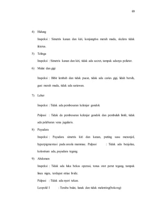 69 
4) Hidung 
Inspeksi : Simetris kanan dan kiri, konjungtiva merah muda, skelera tidak 
ikterus. 
5) Telinga 
Inspeksi : Simetris kanan dan kiri, tidak ada secret, tampak adanya polieter. 
6) Mulut dan gigi 
Inspeksi : Bibir lembab dan tidak pucat, tidak ada caries gigi, lidah bersih, 
gusi merah muda, tidak ada sariawan. 
7) Leher 
Inspeksi : Tidak ada pembesaran kelenjar gondok 
Palpasi : Tidak da pembesaran kelenjar gondok dan pembuluh limfe, tidak 
ada pelebaran vena jugularis. 
8) Payudara 
Inspeksi : Payudara simetris kiri dan kanan, putting susu menonjol, 
hyperpigmentasi pada areola mammae. Palpasi : Tidak ada benjolan, 
kolostrum ada, payudara tegang. 
9) Abdomen 
Inspeksi : Tidak ada luka bekas operasi, tonus otot perut tegang, tampak 
linea nigra, terdapat striae livide. 
Palpasi : Tidak ada nyeri tekan. 
Leopold I : Teraba bulat, lunak dan tidak melenting(bokong) 
 
