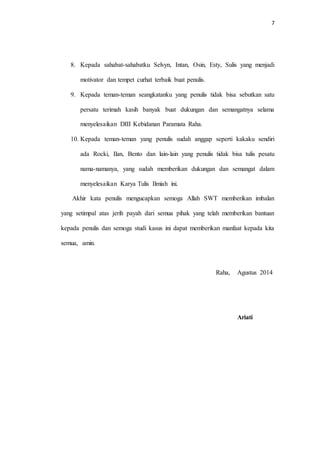 7 
8. Kepada sahabat-sahabatku Selvyn, Intan, Osin, Esty, Sulis yang menjadi 
motivator dan tempet curhat terbaik buat penulis. 
9. Kepada teman-teman seangkatanku yang penulis tidak bisa sebutkan satu 
persatu terimah kasih banyak buat dukungan dan semangatnya selama 
menyelesaikan DIII Kebidanan Paramata Raha. 
10. Kepada teman-teman yang penulis sudah anggap seperti kakaku sendiri 
ada Rocki, Ilan, Bento dan lain-lain yang penulis tidak bisa tulis pesatu 
nama-namanya, yang sudah memberikan dukungan dan semangat dalam 
menyelesaikan Karya Tulis Ilmiah ini. 
Akhir kata penulis mengucapkan semoga Allah SWT memberikan imbalan 
yang setimpal atas jerih payah dari semua pihak yang telah memberikan bantuan 
kepada penulis dan semoga studi kasus ini dapat memberikan manfaat kepada kita 
semua, amin. 
Raha, Agustus 2014 
Ariati 
 