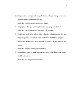 71 
2) Menyampaikan hasil pemeriksaan pada ibu dan keluarga tentang pemeriksaan 
tanda-tanda vital dan pemeriksaan fisik. 
Hasil : ibu mengerti dengan penyampaian bidan. 
3) Menganjurkan ibu agar tetap mengkonsumsi susu yang telh diberikan, 
Hasil : ibu telah mengkonsumsi susu yang telah diberikan. 
4) Menjelaskan tanda-tanda bahaya dalam kehamilan yaitu perdarahan dari jalan 
lahir(pervaginam), sakit kepala hebat, mual muntah berlebihan, gangguan 
penglihatan, gerakan janin berkurang/tidak da sama sekali, dan mengigil atau 
demam. 
Hasil : ibu mengerti dengan penjelasan bidan. 
5) Menganjurkan pada ibu untuk tetap memeriksakan kehamilanya tepat waktu 
dan bila ada keluhan. 
Hasil : ibu mau mengikuti anjuran bidan. 
 