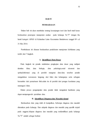 72 
BAB IV 
PEMBAHASAN 
Dalam bab ini akan membahas tentang kesenjangan teori dan hasil studi kasus 
berdasarkan penerapan manajemen asuhan pada keluarga Tn.”T” dengan ibu 
hamil kategori APGO di Kelurahan Laino Kecamatan Batalaiworu tanggal 09 s.d 
31 Mei 2014. 
Pembahasan ini disusun berdasarkan pendekatan manajemen kebidanan yang 
terdiri dari 7 langkah. 
A. Identifikasi Data Dasar 
Pada langkah ini penulis melakukan pengkajian data dasar yang meliputi 
identitas klien, data biologis, data psikologis,sosial ekonomi dan 
spritual.informasi yang di peroleh mengenai data-data tersebut penulis 
mengadakan wawancara langsung dari klien dan keluarganya serta sebagian 
bersumber dari pemerisaan fisik.selain itu di peroleh dari petugas kesehatan yang 
menangani klien. 
Dalam proses pengumpulan data penulis tidak mengalami hambatan yang 
dapat mempengaruhi perolehan data. 
B. Identifikasi Diagnosa dan Masalah Aktual 
Berdasarkan data yang telah di kumpulkan, beberapa diagnosa dan masalah 
ditemukan pada keluarga. Dan adapula diagnosa dan masalah yang spesifik terjadi 
pada anggota.Adapun diagnosa dan masalah yang teridentifikasi pada keluarga 
Tn.”T” adalah sebagai berikut: 
 