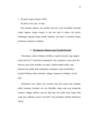 73 
1. Ibu hamil dengan Kategori APGO 
Ibu hamil di atas umur 35 tahun 
Dari beberapa diagnosa dan masalah yang ada secara keseluruhan memenuhi 
standar diagnosa dengan kategori di akui dan telah di sahkan oleh profesi, 
berhubungan langsung dengan praktik kebidanan dan dapat di selesaikan dengan 
pendekatan manajemen kebidanan 
C. Merumuskan Diagnosa atau Masalah Potensial 
Pada tinjauan asuhan kebidanan identifikasi masalah potensial yang mungkin 
terjadi pada Ny”L” berdasarkan pengumpulan data, pengamatan yang cermat dan 
observasi yang akurat kemudian di evaluasi apakah terdapat kondisi yang 
abnormal dan apabila tidak mendapatkan penanganan dapat menimbulakan 
keadaan berbahaya dalam kehamilan sehingga mengancam kehidupan ibu dan 
janin. 
Berdasarkan teori, bahaya atau potensial yang akan terjadi pada kehamilan 
adalah penurunan kesehatan otot dan fleksibilitas tulang sendi yang mempersulit 
kontraksi sehingga kelahiran rata-rata lebih lama dan sedikit rumit, dengan lebih 
sering harus dilakukan operasi Caesar(SC) dan pertolongan kelahiran lain(ekstrasi 
vakum). 
 
