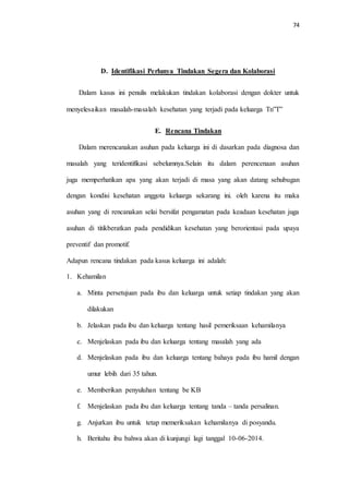 74 
D. Identifikasi Perlunya Tindakan Segera dan Kolaborasi 
Dalam kasus ini penulis melakukan tindakan kolaborasi dengan dokter untuk 
menyelesaikan masalah-masalah kesehatan yang terjadi pada keluarga Tn”T” 
E. Rencana Tindakan 
Dalam merencanakan asuhan pada keluarga ini di dasarkan pada diagnosa dan 
masalah yang teridentifikasi sebelumnya.Selain itu dalam perencenaan asuhan 
juga memperhatikan apa yang akan terjadi di masa yang akan datang sehubugan 
dengan kondisi kesehatan anggota keluarga sekarang ini. oleh karena itu maka 
asuhan yang di rencanakan selai bersifat pengamatan pada keadaan kesehatan juga 
asuhan di titikberatkan pada pendidikan kesehatan yang berorientasi pada upaya 
preventif dan promotif. 
Adapun rencana tindakan pada kasus keluarga ini adalah: 
1. Kehamilan 
a. Minta persetujuan pada ibu dan keluarga untuk setiap tindakan yang akan 
dilakukan 
b. Jelaskan pada ibu dan keluarga tentang hasil pemeriksaan kehamilanya 
c. Menjelaskan pada ibu dan keluarga tentang masalah yang ada 
d. Menjelaskan pada ibu dan keluarga tentang bahaya pada ibu hamil dengan 
umur lebih dari 35 tahun. 
e. Memberikan penyuluhan tentang be KB 
f. Menjelaskan pada ibu dan keluarga tentang tanda – tanda persalinan. 
g. Anjurkan ibu untuk tetap memeriksakan kehamilanya di posyandu. 
h. Beritahu ibu bahwa akan di kunjungi lagi tanggal 10-06-2014. 
 