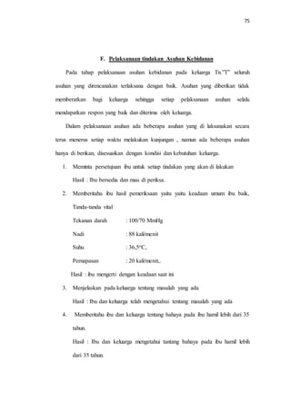 75 
F. Pelaksanaan tindakan Asuhan Kebidanan 
Pada tahap pelaksanaan asuhan kebidanan pada keluarga Tn.”T” seluruh 
asuhan yang direncanakan terlaksana dengan baik. Asuhan yang diberikan tidak 
memberatkan bagi keluarga sehingga setiap pelaksanaan asuhan selalu 
mendapatkan respon yang baik dan diterima oleh keluarga. 
Dalam pelaksanaan asuhan ada beberapa asuhan yang di laksanakan secara 
terus menerus setiap waktu melakukan kunjungan , namun ada beberapa asuhan 
hanya di berikan, disesuaikan dengan kondisi dan kebutuhan keluarga. 
1. Meminta persetujuan ibu untuk setiap tindakan yang akan di lakukan 
Hasil : Ibu bersedia dan mau di periksa. 
2. Memberitahu ibu hasil pemeriksaan yaitu yaitu keadaan umum ibu baik, 
Tanda-tanda vital 
Tekanan darah : 100/70 MmHg 
Nadi : 88 kali/menit 
Suhu : 36,5oC, 
Pernapasan : 20 kali/menit,. 
Hasil : ibu mengerti dengan keadaan saat ini 
3. Menjelaskan pada keluarga tentang masalah yang ada 
Hasil : Ibu dan keluarga telah mengetahui tentang masalah yang ada 
4. Memberitahu ibu dan keluarga tentang bahaya pada ibu hamil lebih dari 35 
tahun. 
Hasil : Ibu dan keluarga mengetahui tantang bahaya pada ibu hamil lebih 
dari 35 tahun. 
 