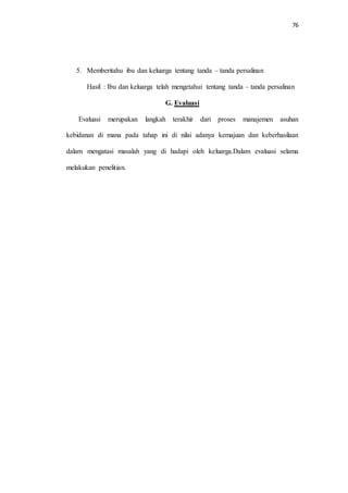 76 
5. Memberitahu ibu dan keluarga tentang tanda – tanda persalinan 
Hasil : Ibu dan keluarga telah mengetahui tentang tanda – tanda persalinan 
G. Evaluasi 
Evaluasi merupakan langkah terakhir dari proses manajemen asuhan 
kebidanan di mana pada tahap ini di nilai adanya kemajuan dan keberhasilaan 
dalam mengatasi masalah yang di hadapi oleh keluarga.Dalam evaluasi selama 
melakukan penelitian. 
 