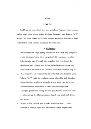 77 
BAB V 
PENUTUP 
Setelah penulis mempelajari teori dan pengalaman langsung dilahan praktek 
melalui studi kasus tentang asuhan kebidanan komunitas pada keluarga Tn.”T” 
dengan ibu hamil APGO diKelurahan Laiworu Kecamatan Batalaiworu, maka 
dalam bab ini penulis menarik kesimpulan dan saran-saran. 
A. Kesimpulan 
1. Pendokumentasian sangat penting dilaksanakan pada setiap tahap dari proses 
asuhan kebidanan, karena hal ini merupakan bukti penanggung jawaban 
bidan terhadap klien. Potensial yaitu sampaikan hasil pemeriksaan dan 
pengamatan pada keluarga. Dari rencana asuhan kebidanan tersebut yang 
telah diberikan ada kasus ini ada kesesuaian antara teori dan kasus yang ada. 
2. Pada manajemen dan pendokumentasian asuhan kebidanan komunitas pada 
keluarga Tn.”T” mulai dari pengkajian sampai tahap akhir tidak ditemukan 
adanya hambatan oleh karena adanya kerja sama antara klien dan petugas 
kesehatan sehingga semua tindakan dapat terlaksana dengan baik. 
3. Kurangnya pengetahuan tentang ibu hamil yang beresiko hamil diatas umur 
35 tahun sehingga ibu tidak memikirkan dampak yang terjadi pada dirinya 
dan janinya. 
4. Dengan menilai ibu hamil yang beresiko hamil diatas umur 35 tahun 
memerlukan tindakan segera atau berkolaborasi dengan dengan dokter. 
 