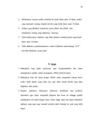 78 
5. Memberikan rencana asuhan terhadap ibu hamil diatas umur 35 tahun, asuhan 
yang memenuhi tentang dampak dari ibu yang hamil diatas umur 35 tahun. 
6. Asuhan yang diberikan kepada ibu secara efisien dan efektif , dan 
menjelaskan tentang yang dialaminya sekarang. 
7. Telah terlaksananya tindakan yang bidan lakukan terhadap pasien yang hamil 
diatas umur 35 tahun. 
8. Telah dilakukan pendokumentasian asuhan kebidanan pada keluarga Tn”T” 
dan telah dijelaskan secara tepat. 
B. Saran 
1. Diharapkan bagi pihak puskesmas agar mempertahankan dan dapat 
meningkatkan kualitas dalam penanganan APGO pada ibu hamil. 
2. Diharapkan bagi ibu hamil dengan APGO untuk mengetahui tentang factor 
resiko hamil diumur yang terlau tua, agar tidak terjadi hal-hal yang tidak 
dinginkan oleh janinya. 
3. Kepada mahasiswa (khususnya mahasiswa kebidanan) atau pembaca 
disarankan agar dapat mengambil pelajaran dari kasus ini sehingga apabila 
mendapatkan ibu hamil dengan factor resiko tinggi, maka kita dapat melakukan 
tindakan yang tepat agar masalah tersebut tidak berlanjut ke arah yang lebih 
buruk. 
 