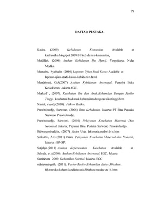 79 
DAFTAR PUSTAKA 
Kadra. (2009) Kebidanan Komunitas Available at 
kadrawilko.blogspot.2009/01/kebidanan-komunitas. 
Mufdillah. (2009) Asuhan Kebidanan Ibu Hamil. Yogyakarta. Nuha 
Medika. 
Manuaba, Syafrudin (2010) Laporan Ujian Studi Kasus Available at 
laporan-ujian-studi-kasus-kebidanan.html. 
Mandriwati, G.A(2007) Asuhan Kebidanan Antenatal. Penerbit Buku 
Kedokteran. Jakarta.EGC. 
Murkoff , (2007). Kesehatan Ibu dan Anak.Kehamilan Dengan Resiko 
Tinggi. kesehatan.ibu&anak.kehamilan.denganresikotinggi.htm 
Nasrul, evendy(2010). Faktor Resiko. 
Prawirohardjo, Sarwono. (2008) Ilmu Kebidanan. Jakarta: PT Bina Pustaka 
Sarwono Prawirohardjo. 
Prawirohardjo, Sarwono. (2010) Pelayanan Kesehatan Maternal Dan 
Neonatal. Jakarta, Yayasan Bina Pustaka Sarwono Prawirohardjo. 
Ridwanamiruddin, (2007) . factor Usia. faktorusia.midwife.is.htm 
Safiuddin, A.B (2011) Buku Pelayanan Kesehatan Maternal dan Nonatal, 
Jakarta : BP-SP. 
Sutjahjo.(2011) Asuhan Keperawatan Kesehatan Available at 
Salmah, et al.2006. Asuhan Kebidanan Antenatal. EGC. Jakarta 
Samineum. 2009. Kehamilan Normal. Jakarta. EGC 
sulistyoningsih. (2011). Factor Resiko Kehamilan diatas 30 tahun. 
faktoresiko.kehamilandiatasusia30tahun.maulacute14.htm 
 